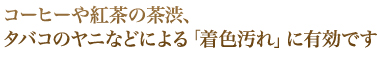 コーヒーや紅茶の茶渋、タバコのヤニなどによる「着色汚れ」に有効です