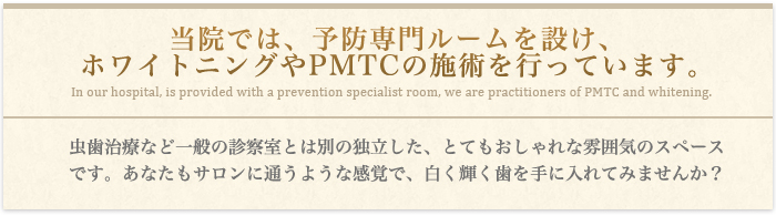 当院では、予防専門ルームを設け、ホワイトニングやPMTCの施術を行っています。虫歯治療など一般の診察室とは別の独立した、とてもおしゃれな雰囲気のスペースです。あなたもサロンに通うような感覚で、白く輝く歯を手に入れてみませんか？